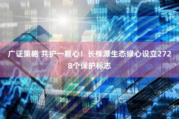 广证策略 共护一颗心！长株潭生态绿心设立2728个保护标志