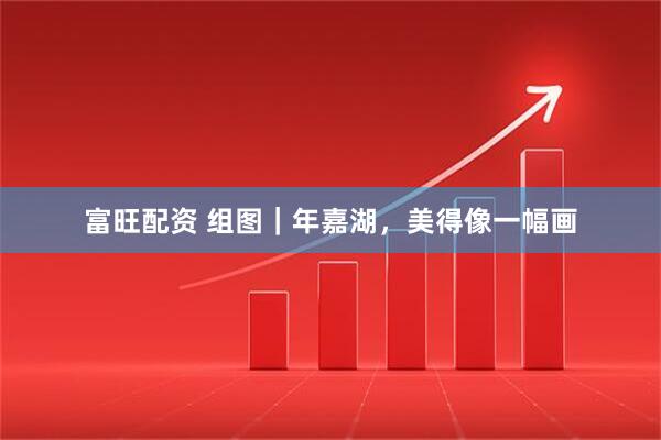 富旺配资 组图｜年嘉湖，美得像一幅画