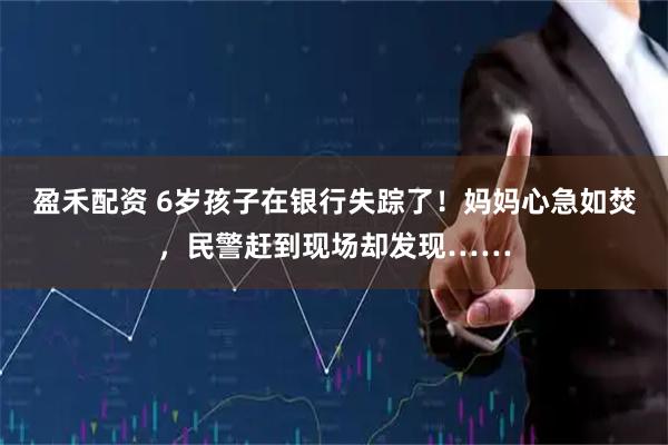 盈禾配资 6岁孩子在银行失踪了！妈妈心急如焚，民警赶到现场却发现……