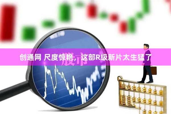 创通网 尺度惊艳，这部R级新片太生猛了