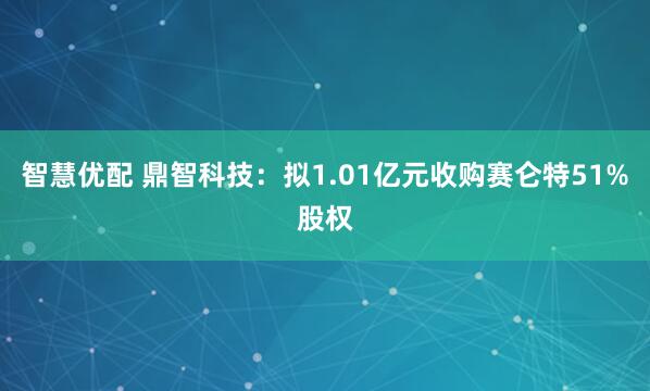 智慧优配 鼎智科技：拟1.01亿元收购赛仑特51%股权