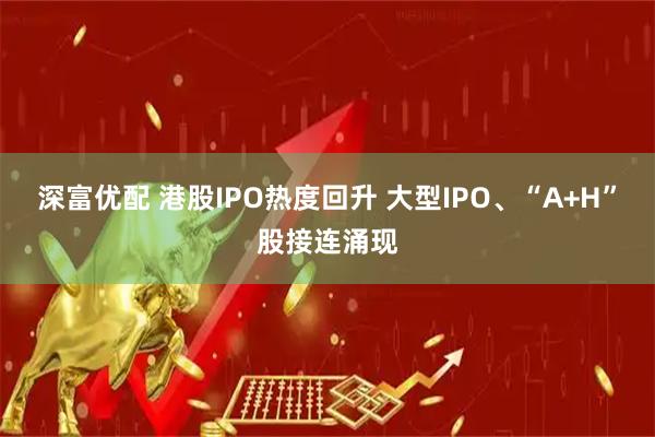 深富优配 港股IPO热度回升 大型IPO、“A+H”股接连涌现