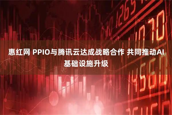 惠红网 PPIO与腾讯云达成战略合作 共同推动AI基础设施升级