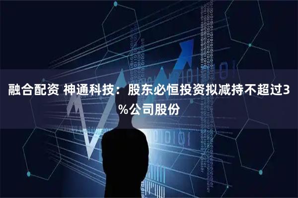 融合配资 神通科技：股东必恒投资拟减持不超过3%公司股份