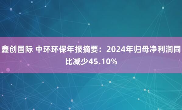 鑫创国际 中环环保年报摘要：2024年归母净利润同比减少45.10%