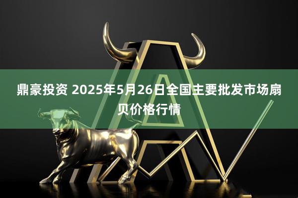 鼎豪投资 2025年5月26日全国主要批发市场扇贝价格行情