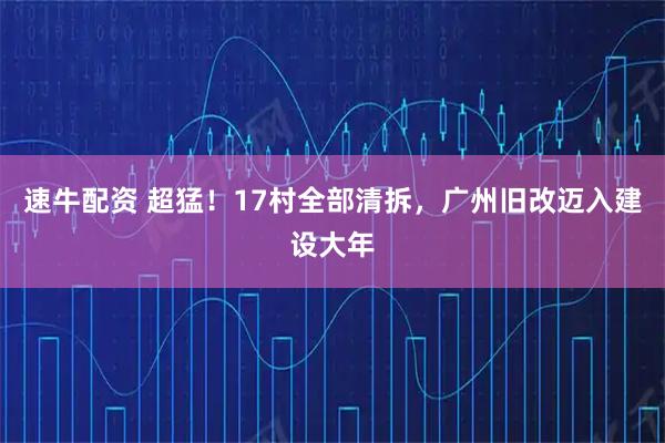 速牛配资 超猛！17村全部清拆，广州旧改迈入建设大年
