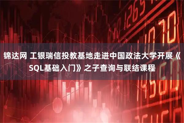 锦达网 工银瑞信投教基地走进中国政法大学开展《SQL基础入门》之子查询与联结课程