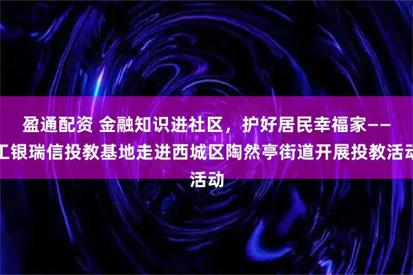 盈通配资 金融知识进社区，护好居民幸福家——工银瑞信投教基地走进西城区陶然亭街道开展投教活动