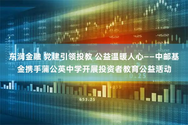 东润金融 党建引领投教 公益温暖人心——中邮基金携手蒲公英中学开展投资者教育公益活动