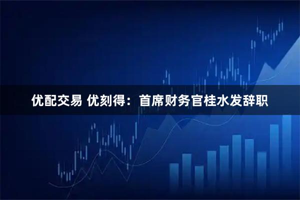 优配交易 优刻得：首席财务官桂水发辞职