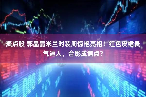 聚点股 郭晶晶米兰时装周惊艳亮相！红色皮裙贵气逼人，合影成焦点？