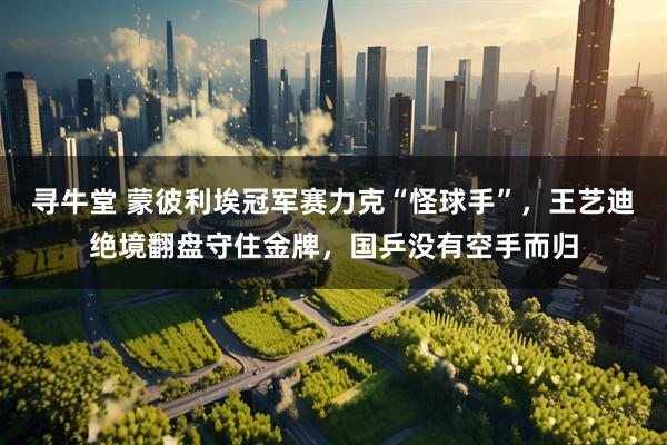 寻牛堂 蒙彼利埃冠军赛力克“怪球手”，王艺迪绝境翻盘守住金牌，国乒没有空手而归