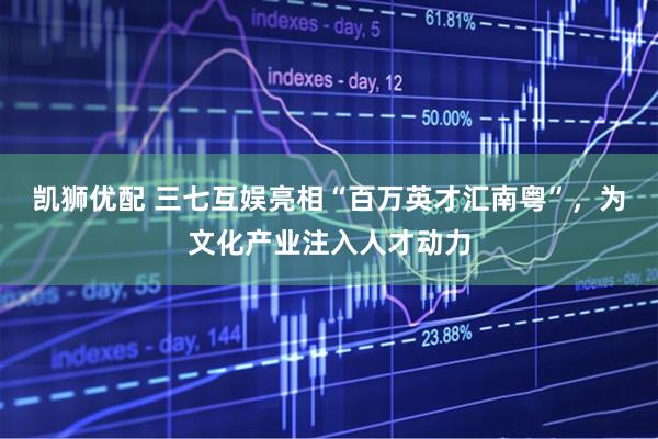 凯狮优配 三七互娱亮相“百万英才汇南粤”，为文化产业注入人才动力