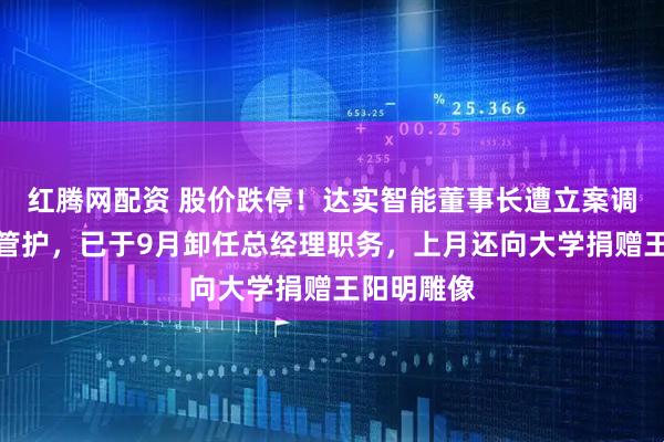 红腾网配资 股价跌停！达实智能董事长遭立案调查并实施管护，已于9月卸任总经理职务，上月还向大学捐赠王阳明雕像
