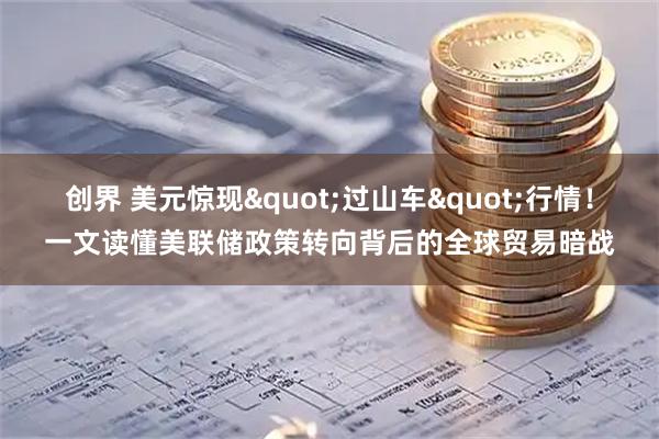 创界 美元惊现"过山车"行情！一文读懂美联储政策转向背后的全球贸易暗战