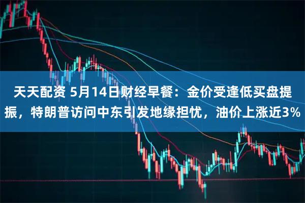 天天配资 5月14日财经早餐：金价受逢低买盘提振，特朗普访问中东引发地缘担忧，油价上涨近3%