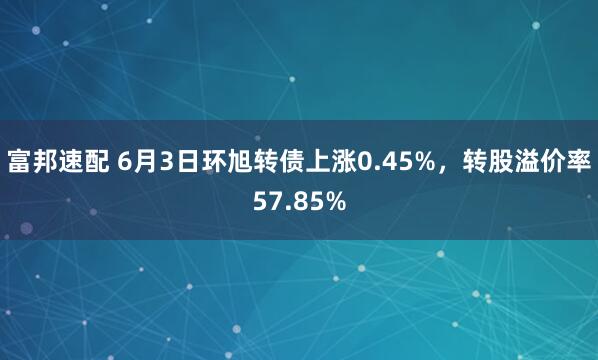 富邦速配 6月3日环旭转债上涨0.45%，转股溢价率57.85%