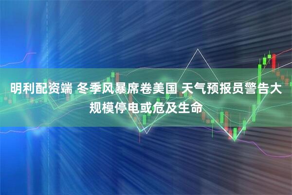 明利配资端 冬季风暴席卷美国 天气预报员警告大规模停电或危及生命