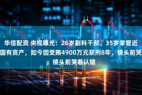华信配资 央视曝光：26岁副科干部，35岁掌管近700亿国有资产，如今因受贿4900万元获刑8年，镜头前哭着认错