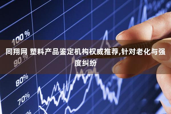 同翔网 塑料产品鉴定机构权威推荐,针对老化与强度纠纷