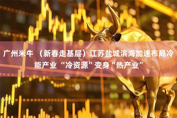 广州米牛 （新春走基层）江苏盐城滨海加速布局冷能产业 “冷资源”变身“热产业”
