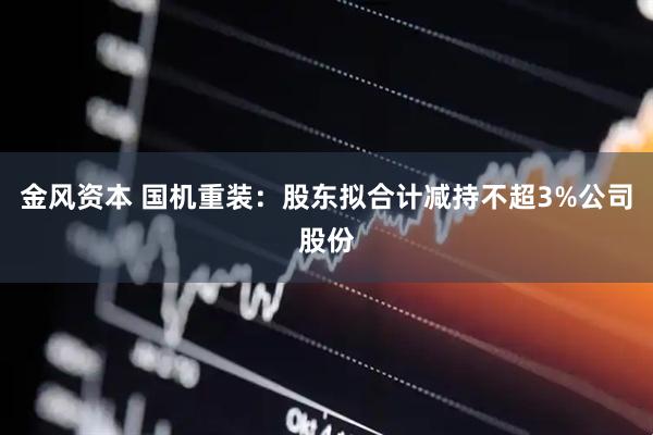 金风资本 国机重装：股东拟合计减持不超3%公司股份
