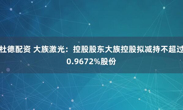 杜德配资 大族激光：控股股东大族控股拟减持不超过0.9672%股份