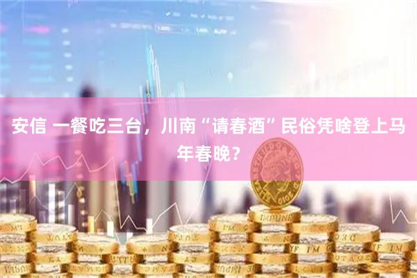 安信 一餐吃三台，川南“请春酒”民俗凭啥登上马年春晚？