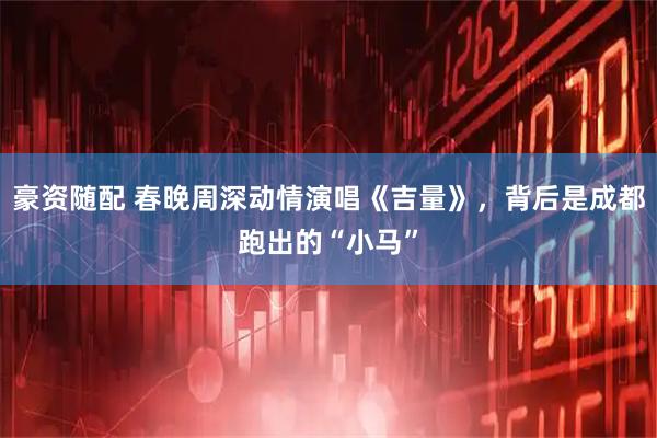 豪资随配 春晚周深动情演唱《吉量》，背后是成都跑出的“小马”