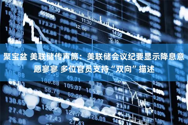 聚宝盆 美联储传声筒：美联储会议纪要显示降息意愿寥寥 多位官员支持“双向”描述