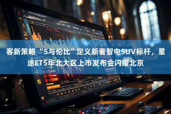 客新策略 “5与伦比”定义新奢智电SUV标杆，星途ET5华北大区上市发布会闪耀北京