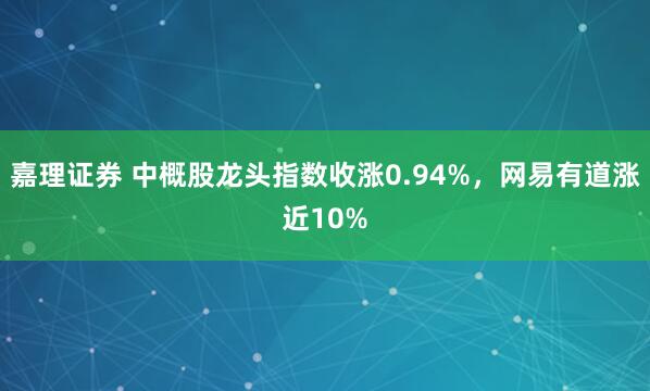 嘉理证券 中概股龙头指数收涨0.94%，网易有道涨近10%