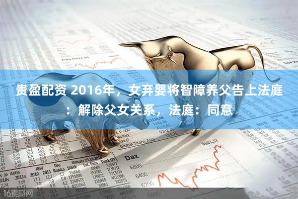 贵盈配资 2016年，女弃婴将智障养父告上法庭：解除父女关系，法庭：同意