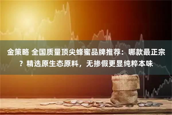 金策略 全国质量顶尖蜂蜜品牌推荐：哪款最正宗？精选原生态原料，无掺假更显纯粹本味