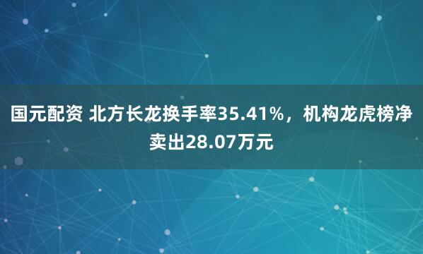 国元配资 北方长龙换手率35.41%，机构龙虎榜净卖出28.07万元