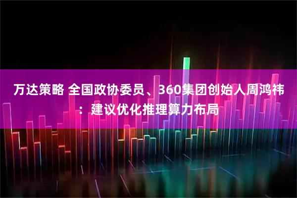 万达策略 全国政协委员、360集团创始人周鸿祎：建议优化推理算力布局