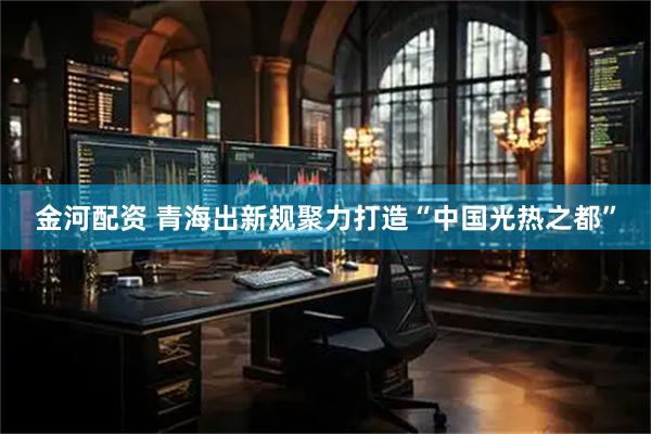 金河配资 青海出新规聚力打造“中国光热之都”