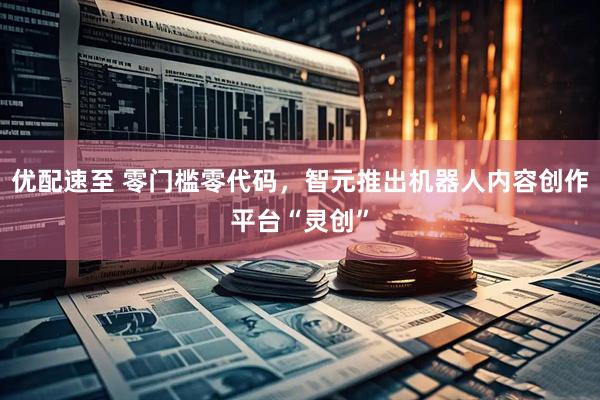 优配速至 零门槛零代码，智元推出机器人内容创作平台“灵创”