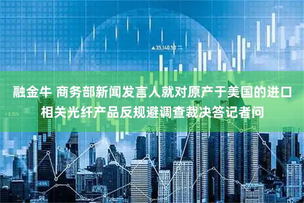 融金牛 商务部新闻发言人就对原产于美国的进口相关光纤产品反规避调查裁决答记者问