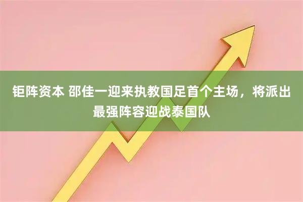 钜阵资本 邵佳一迎来执教国足首个主场，将派出最强阵容迎战泰国队