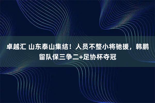 卓越汇 山东泰山集结！人员不整小将驰援，韩鹏留队保三争二+足协杯夺冠
