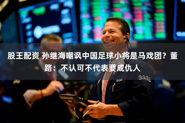 股王配资 孙继海嘲讽中国足球小将是马戏团？董路：不认可不代表要成仇人