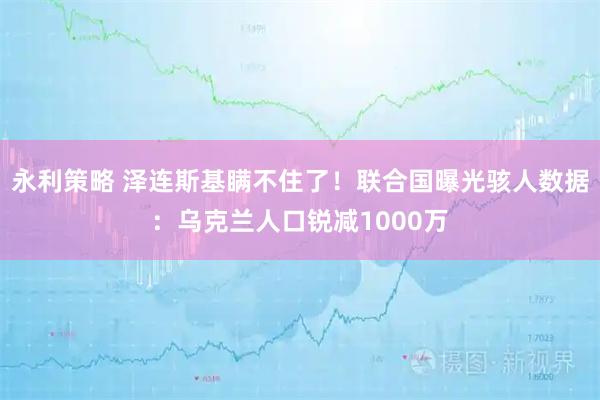 永利策略 泽连斯基瞒不住了！联合国曝光骇人数据：乌克兰人口锐减1000万